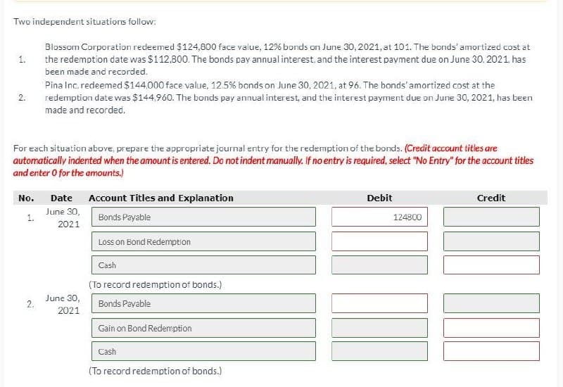 Two independent situations follow:
1.
2.
Blossom Corporation redeemed $124,800 face value, 12% bonds on June 30, 2021, at 101. The bonds' amortized cost at
the redemption date was $112,800. The bonds pay annual interest, and the interest payment due on June 30, 2021, has
been made and recorded.
Pina Inc. redeemed $144,000 face value, 12.5% bonds on June 30, 2021, at 96. The bonds' amortized cost at the
redemption date was $144,960. The bonds pay annual interest, and the interest payment due on June 30, 2021, has been
made and recorded.
For each situation above, prepare the appropriate journal entry for the redemption of the bonds. (Credit account titles are
automatically indented when the amount is entered. Do not indent manually. If no entry is required, select "No Entry" for the account titles
and enter 0 for the amounts.)
No. Date
Account Titles and Explanation
June 30,
1.
Bonds Payable
2021
2.
June 30,
2021
Loss on Bond Redemption
Cash
(To record redemption of bonds.)
Bonds Payable
Gain on Bond Redemption
Cash
(To record redemption of bonds.)
Debit
Credit
124800