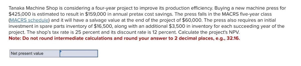 Tanaka Machine Shop is considering a four-year project to improve its production efficiency. Buying a new machine press for
$425,000 is estimated to result in $159,000 in annual pretax cost savings. The press falls in the MACRS five-year class
(MACRS schedule) and it will have a salvage value at the end of the project of $60,000. The press also requires an initial
investment in spare parts inventory of $16,500, along with an additional $3,500 in inventory for each succeeding year of the
project. The shop's tax rate is 25 percent and its discount rate is 12 percent. Calculate the project's NPV.
Note: Do not round intermediate calculations and round your answer to 2 decimal places, e.g., 32.16.
Net present value