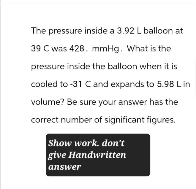 The pressure inside a 3.92 L balloon at
39 C was 428. mmHg. What is the
pressure inside the balloon when it is
cooled to -31 C and expands to 5.98 L in
volume? Be sure your answer has the
correct number of significant figures.
Show work. don't
give Handwritten
answer