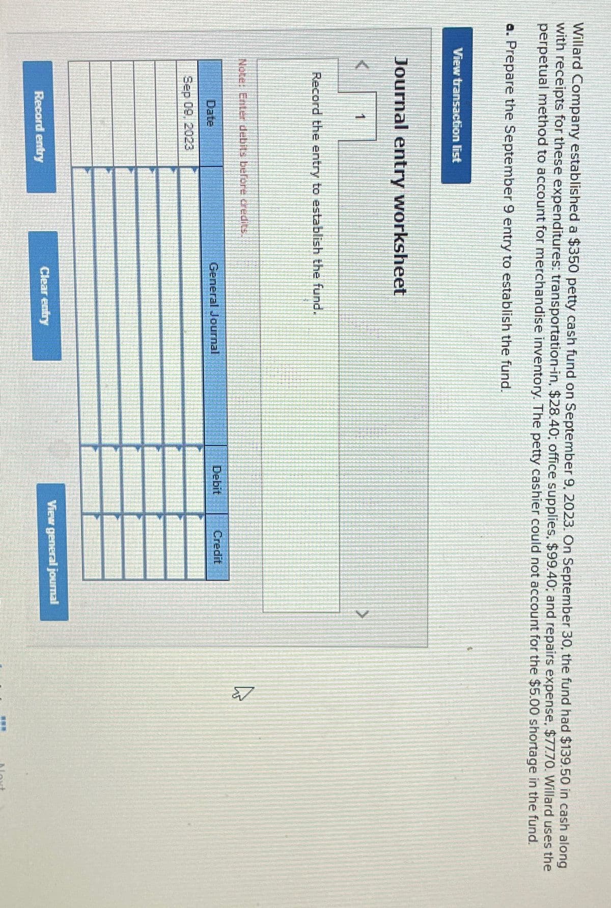 Willard Company established a $350 petty cash fund on September 9, 2023. On September 30, the fund had $139.50 in cash along
with receipts for these expenditures: transportation-in, $28.40; office supplies, $99.40; and repairs expense, $77.70. Willard uses the
perpetual method to account for merchandise inventory. The petty cashier could not account for the $5.00 shortage in the fund.
a. Prepare the September 9 entry to establish the fund.
View transaction list
Journal entry worksheet
1
Record the entry to establish the fund.
Note: Enter debits before credits
Date
Sep 09, 2023
General Journal
Debit
Credit
View general journal
Record entry
Clear entry
Noxt