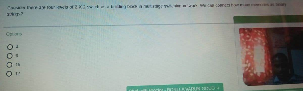 Consider there are four levels of 2 X 2 switch as a building block in multistage switching network. We can connect how many memories as binary
strings?
Options
4
8.
16
12
Chat with Proctor - BORLLA VARUN GOUD +
O00O
