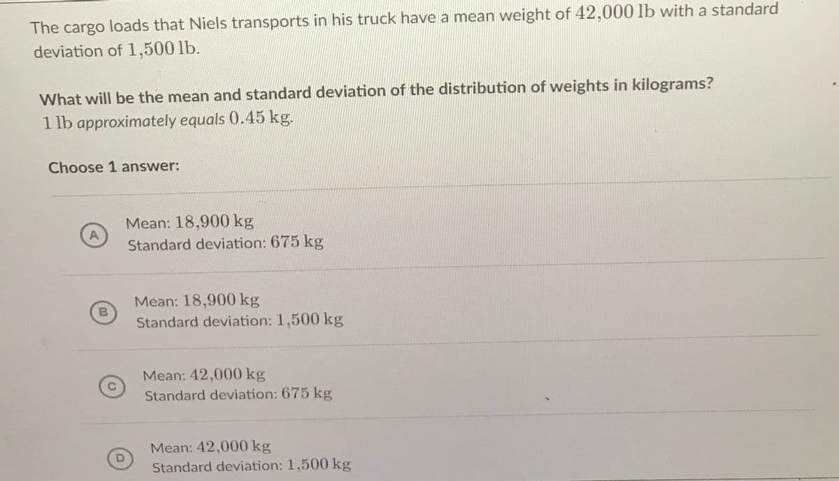 The cargo loads that Niels transports in his truck have a mean weight of 42,000 lb with a standard
deviation of 1,500 lb.
What will be the mean and standard deviation of the distribution of weights in kilograms?
1 lb approximately equals 0.45 kg.
Choose 1 answer:
Mean: 18,900 kg
A
Standard deviation: 675 kg
Mean: 18,900 kg
B
Standard deviation: 1,500 kg
Mean: 42,000 kg
Standard deviation: 675 kg
Mean: 42,000 kg
Standard deviation: 1,500 kg
