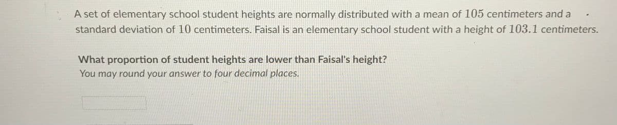 A set of elementary school student heights are normally distributed with a mean of 105 centimeters and a
standard deviation of 10 centimeters. Faisal is an elementary school student with a height of 103.1 centimeters.
What proportion of student heights are lower than Faisal's height?
You may round your answer to four decimal places.
