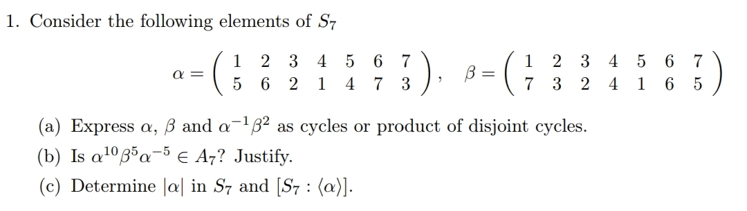 1. Consider the following elements of S7
5 6 7
7 3
1
2 3
4
1
2 3
4 5 6 7
a =
6 2
1
4
7 3
2
4
1
6 5
(a) Express a, ß and a-B2 as cycles or product of disjoint cycles.
(b) Is a1035a-5E A7? Justify.
(c) Determine |a| in S7 and [S7 : (a)].
