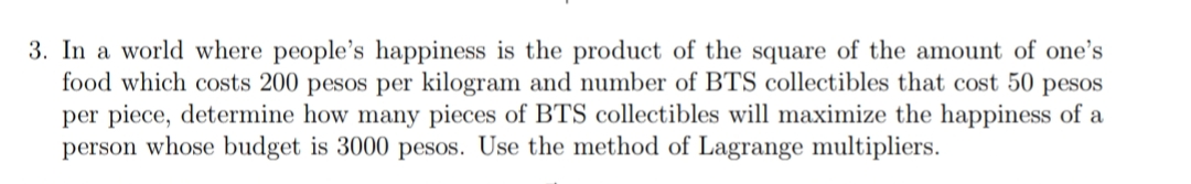 3. In a world where people's happiness is the product of the square of the amount of one's
food which costs 200 pesos per kilogram and number of BTS collectibles that cost 50 pesos
per piece, determine how many pieces of BTS collectibles will maximize the happiness of a
person whose budget is 3000 pesos. Use the method of Lagrange multipliers.
