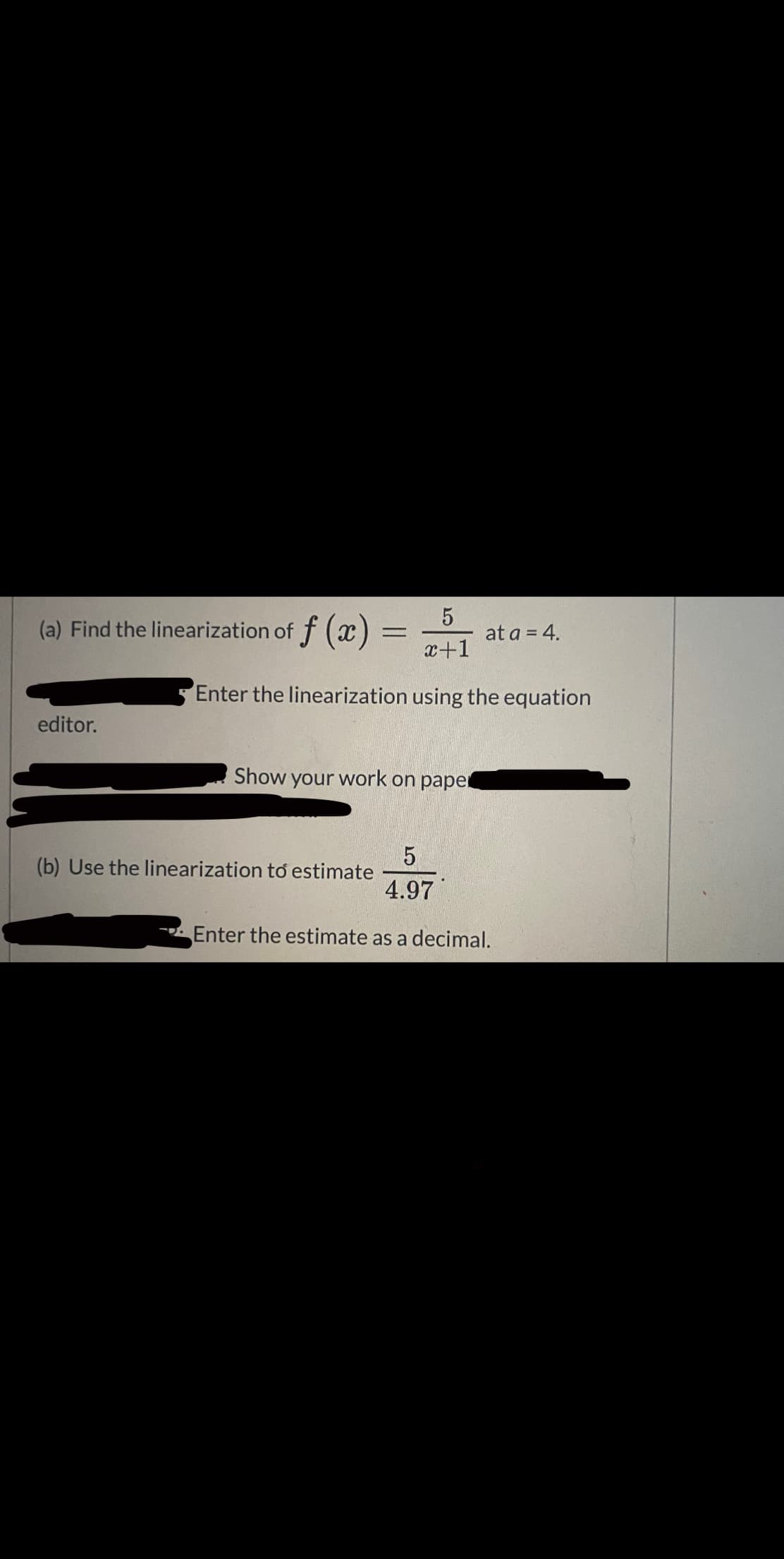 (a) Find the linearization of f () =
at a = 4.
x+1
Enter the linearization using the equation
editor.
Show your work on paper
(b) Use the linearization to estimate
4.97
