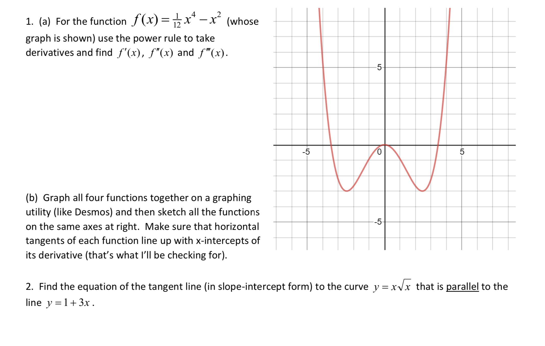 1. (a) For the function f(x)=x* - x²
(whose
%3|
|
graph is shown) use the power rule to take
derivatives and find f'(x), f"(x) and f"(x).
-5-
-5
(b) Graph all four functions together on a graphing
utility (like Desmos) and then sketch all the functions
--5-
on the same axes at right. Make sure that horizontal
tangents of each function line up with x-intercepts of
its derivative (that's what l'll be checking for).
