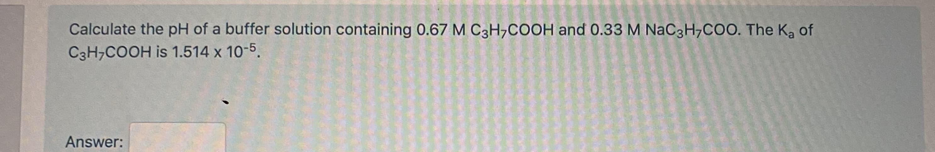 Calculate the pH of a buffer solution containing 0.67 M C3H,COOH and 0.33 M NaC3H,COO. The Ka of
C3H,COOH is 1.514 x 10-5.
