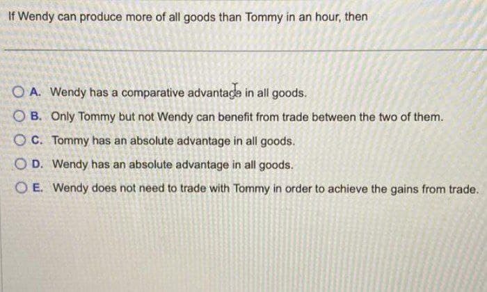 If Wendy can produce more of all goods than Tommy in an hour, then
O A. Wendy has a comparative advantage in all goods.
OB. Only Tommy but not Wendy can benefit from trade between the two of them.
OC.
Tommy has an absolute advantage in all goods.
O D. Wendy has an absolute advantage in all goods.
OE. Wendy does not need to trade with Tommy in order to achieve the gains from trade.