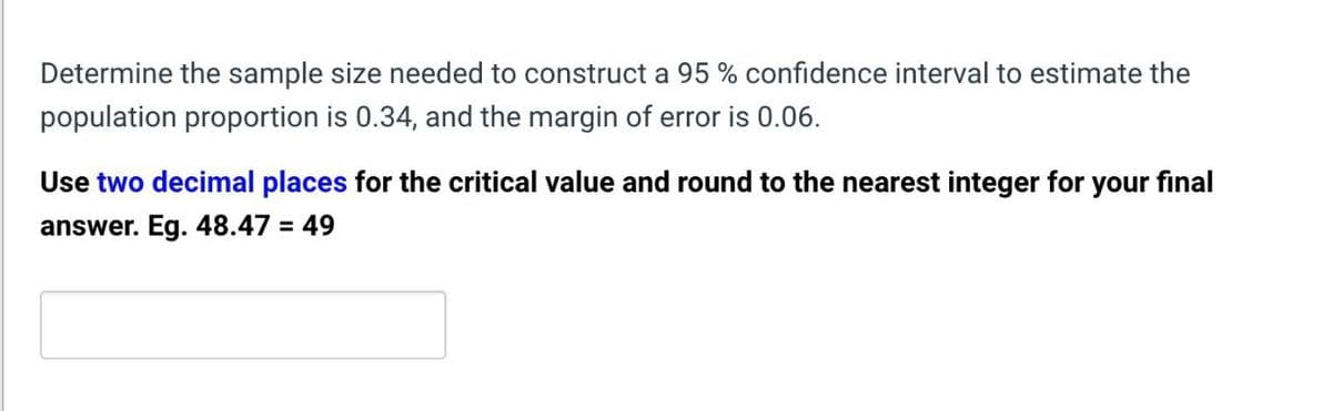 Determine the sample size needed to construct a 95% confidence interval to estimate the
population proportion is 0.34, and the margin of error is 0.06.
Use two decimal places for the critical value and round to the nearest integer for your final
answer. Eg. 48.47 = 49