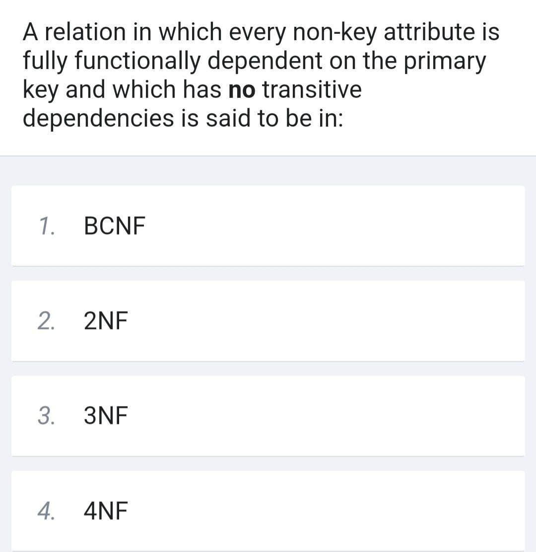 A relation in which every non-key attribute is
fully functionally dependent on the primary
key and which has no transitive
dependencies
is said to be in:
1.
BCNF
2. 2NF
3. 3NF
4. 4NF