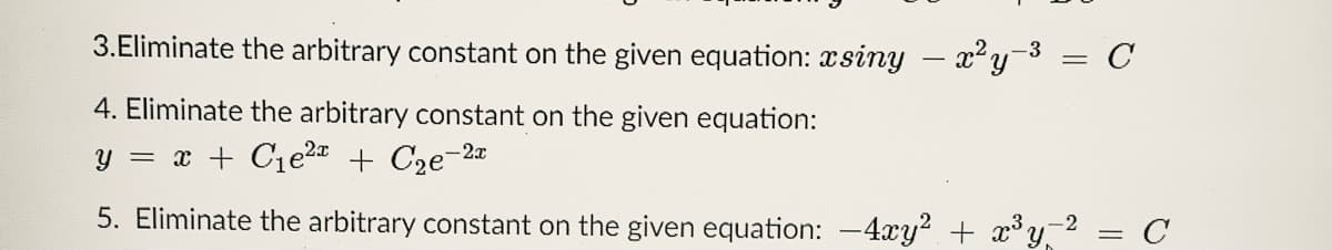 3.Eliminate the arbitrary constant on the given equation: xsiny – x²y- = C
4. Eliminate the arbitrary constant on the given equation:
y = x + C1e2 + C2e-2a
5. Eliminate the arbitrary constant on the given equation: -4xy? + x°y2
C
