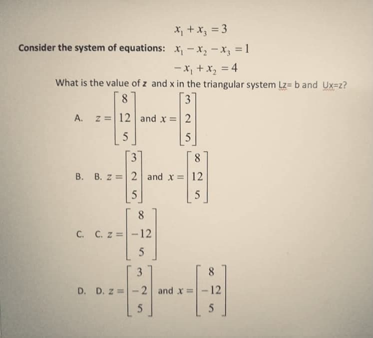 X; +x, = 3
Consider the system of equations: x,-x, -x, = 1
-X, + x, = 4
What is the value of z and x in the triangular system Lz= b and Ux=z?
8.
3
A. z =12 and x =| 2
5
8
B. B. z = 2 and x = 12
8.
C. C. z =-12
3
8.
D. D. z =
2 and x = - 12
