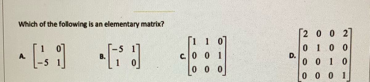 Which of the following is an elementary matrix?
2 0 0 2
[1 1 07
0 1 0 0
D.
0 0 1 0
A.
В.
c. 0 0 1
0 0
0 0 0 1
