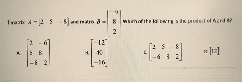 If matrix A 2 5 -8 and matrix B =
8 Which of the following is the product of A and B?
%3D
[2 -6
12
2 5-8
C.
-6 8 2
D.[12]
A.
5 8
B. 40
-8 2
-16
