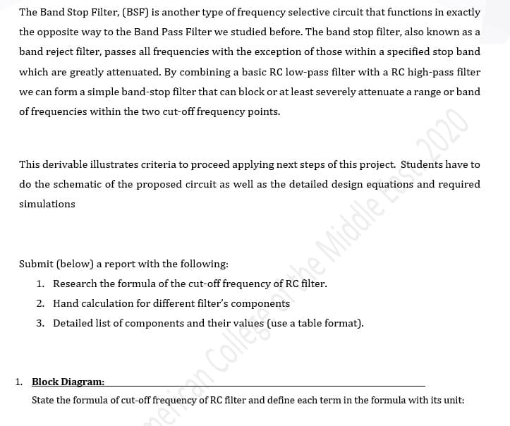 The Band Stop Filter, (BSF) is another type of frequency selective circuit that functions in exactly
the opposite way to the Band Pass Filter we studied before. The band stop filter, also known as a
band reject filter, passes all frequencies with the exception of those within a specified stop band
which are greatly attenuated. By combining a basic RC low-pass filter with a RC high-pass filter
we can form a simple band-stop filter that can block or at least severely attenuate a range or band
of frequencies within the two cut-off frequency points.
This derivable illustrates criteria to proceed applying next steps of this project. Students have to
do the schematic of the proposed circuit as well as the detailed design equations and required
simulations
Submit (below) a report with the following:
e Middle2020
1. Research the formula of the cut-off frequency of RC filter.
2. Hand calculation for different filter's components
3. Detailed list of components and their values (use a table format).
1. Block Diagram:
State the formula of cut-off frequency of RC filter and define each term in the formula with its unit:
InCollers
