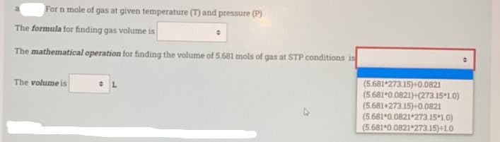 For n mole of gas at given temperature (T) and pressure (P)
The formula for finding gas volume is
The mathematical operation for finding the volume of 5.681 mols of gas at STP conditions is
(5.681*273.15)+0.0821
(5.681*0.0821)+(273.15 1.0)
(5.681+273.15)+0.0821
(5.681*0.0821*273.15 1.0)
(5.681*0.0821*273.15)+1.0
The volume is
