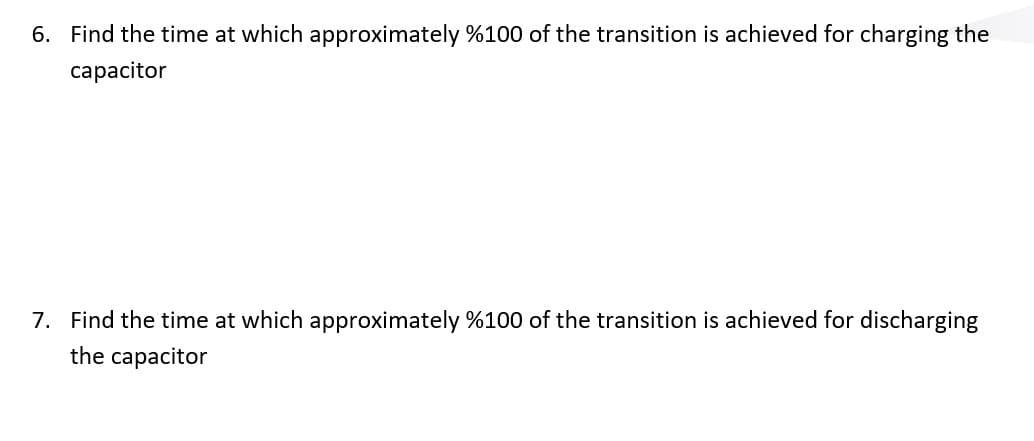 6. Find the time at which approximately %100 of the transition is achieved for charging the
capacitor
7. Find the time at which approximately %100 of the transition is achieved for discharging
the capacitor
