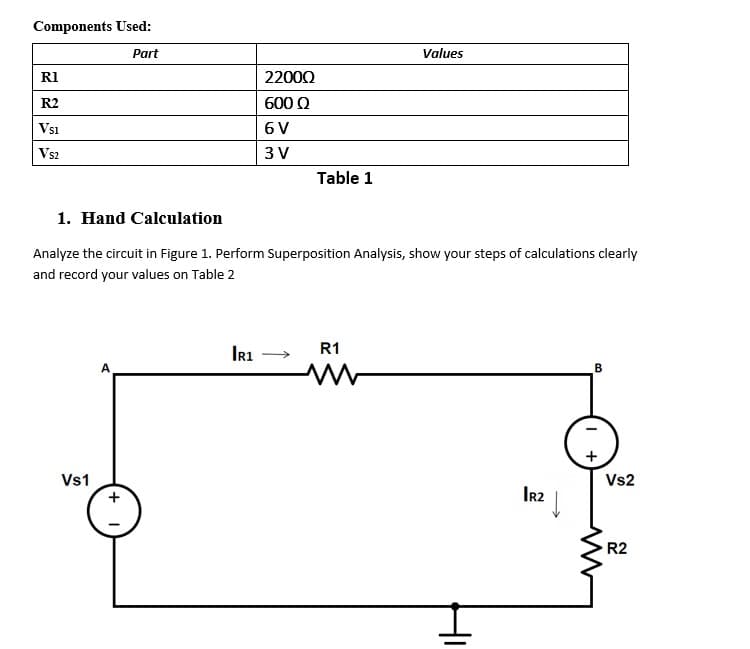 Components Used:
Part
Values
RI
22000
R2
600 Q
Vsi
6V
Vs2
3 V
Table 1
1. Hand Calculation
Analyze the circuit in Figure 1. Perform Superposition Analysis, show your steps of calculations clearly
and record your values on Table 2
Ir1
R1
Vs1
Vs2
Ir2
R2
