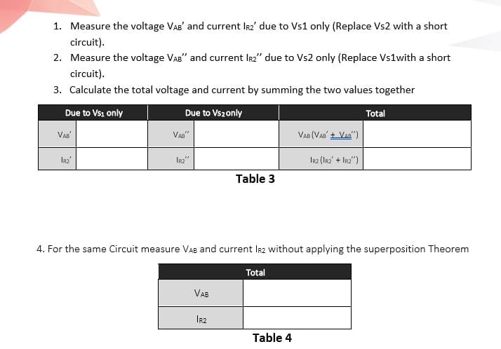 1. Measure the voltage VAB' and current Ir2' due to Vs1 only (Replace Vs2 with a short
circuit).
2. Measure the voltage VAB" and current Ir2" due to Vs2 only (Replace Vs1with a short
circuit).
3. Calculate the total voltage and current by summing the two values together
Due to Vsi only
Due to Vs2only
Total
VAB'
VAg"
VAB (Vaa' + Vaa")
IR2"
Irz (Irz' + Ir2")
Table 3
4. For the same Circuit measure VAB and current Ir2 without applying the superposition Theorem
Total
VAB
IR2
Table 4
