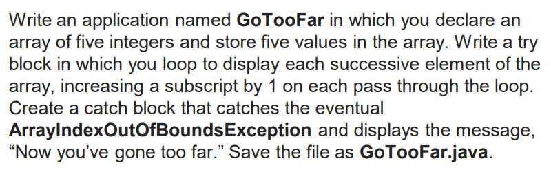 Write an application named GoTooFar in which you declare an
array of five integers and store five values in the array. Write a try
block in which you loop to display each successive element of the
array, increasing a subscript by 1 on each pass through the loop.
Create a catch block that catches the eventual
ArraylndexOutOfBoundsException and displays the message,
"Now you've gone too far." Save the file as GoTooFar.java.
