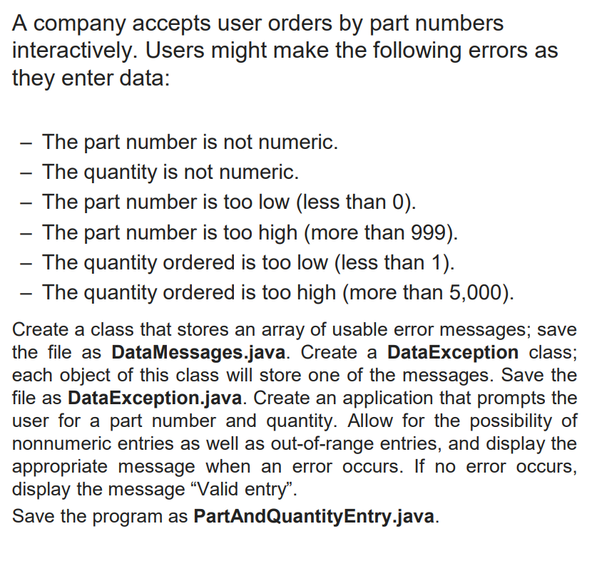 A company accepts user orders by part numbers
interactively. Users might make the following errors as
they enter data:
- The part number is not numeric.
The quantity is not numeric.
- The part number is too low (less than 0).
- The part number is too high (more than 999).
- The quantity ordered is too low (less than 1).
- The quantity ordered is too high (more than 5,000).
Create a class that stores an array of usable error messages; save
the file as DataMessages.java. Create a DataException class;
each object of this class will store one of the messages. Save the
file as DataException.java. Create an application that prompts the
user for a part number and quantity. Allow for the possibility of
nonnumeric entries as well as out-of-range entries, and display the
appropriate message when an error occurs. If no error occurs,
display the message "Valid entry".
Save the program as PartAndQuantityEntry.java.
