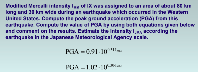 Modified Mercalli intensity IMM of IX was assigned to an area of about 80 km
long and 30 km wide during an earthquake which occurred in the Western
United States. Compute the peak ground acceleration (PGA) from this
earthquake. Compute the value of PGA by using both equations given below
and comment on the results. Estimate the intensity Ijma according the
earthquake in the Japanese Meteorological Agency scale.
PGA = 0.91·10031-IMM
PGA = 1.02 · 100.30-IMM
