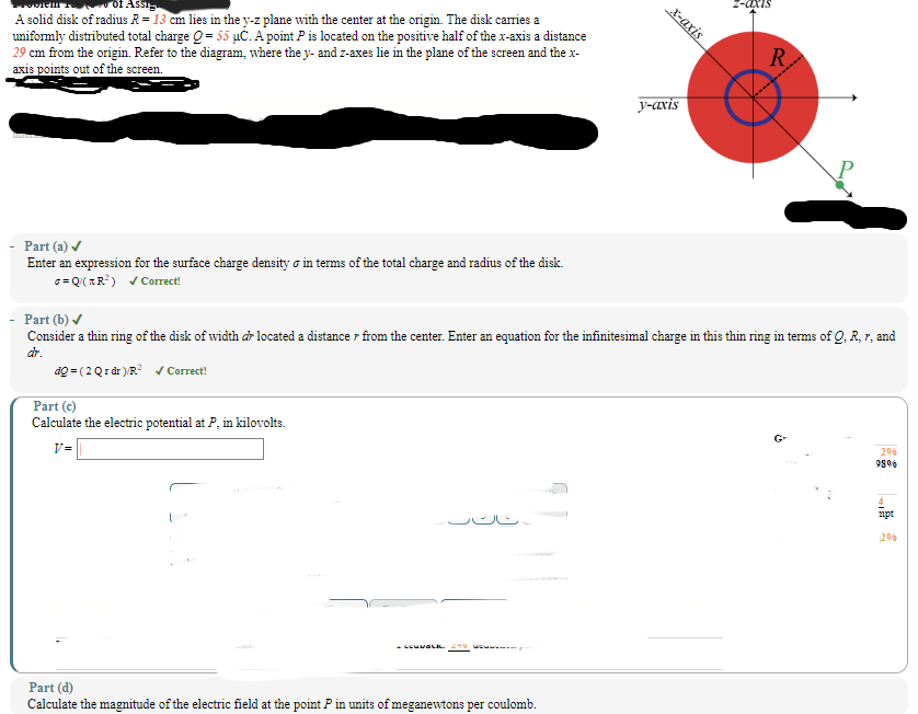 of Assig
A solid disk of radius R = 13 cm lies in the y-z plane with the center at the origin. The disk carries a
uniformly distributed total charge Q = 55 μC. A point P is located on the positive half of the x-axis a distance
29 cm from the origin. Refer to the diagram, where the y- and z-axes lie in the plane of the screen and the x-
axis points out of the screen.
x-axis
R
y-axis
Part (a) ✓
Enter an expression for the surface charge density σ in terms of the total charge and radius of the disk.
σ = Q(R²) ✓Correct!
Part (b) ✓
Consider a thin ring of the disk of width dr located a distance from the center. Enter an equation for the infinitesimal charge in this thin ring in terms of Q, R, r, and
dr.
do (2 Qr dr)/R² ✓ Correct!
Part (c)
Calculate the electric potential at P, in kilovolts.
V=
Part (d)
Calculate the magnitude of the electric field at the point P in units of meganewtons per coulomb.
296
98%
mpt
2%
