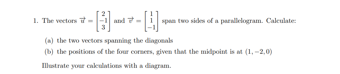 1. The vectors
=
212
3
and
=
H
span two sides of a parallelogram. Calculate:
(a) the two vectors spanning the diagonals
(b) the positions of the four corners, given that the midpoint is at (1,-2,0)
Illustrate your calculations with a diagram.