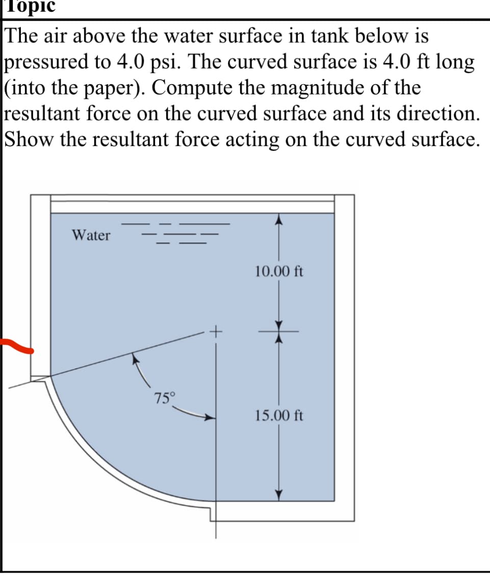 Topic
The air above the water surface in tank below is
pressured to 4.0 psi. The curved surface is 4.0 ft long
(into the paper). Compute the magnitude of the
resultant force on the curved surface and its direction.
Show the resultant force acting on the curved surface.
Water
10.00 ft
+
75°
15.00 ft