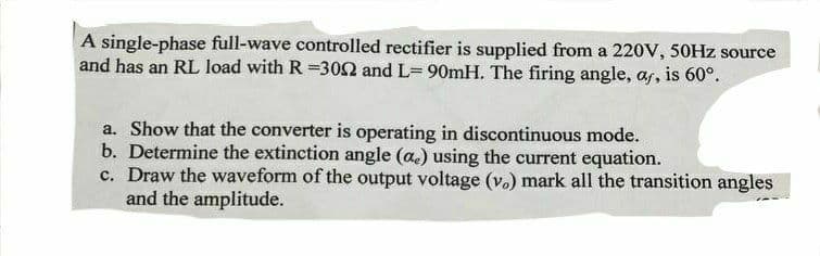 A single-phase full-wave controlled rectifier is supplied from a 220V, 50HZ source
and has an RL load with R =302 and L= 90mH. The firing angle, as, is 60°.
a. Show that the converter is operating in discontinuous mode.
b. Determine the extinction angle (a.) using the current equation.
c. Draw the waveform of the output voltage (v.) mark all the transition angles
and the amplitude.
