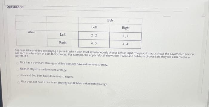 Question 19
Bob
Left
Right
Alice
Left
2,2
2,3
Right
4,5
3,4
Suppose Alice and Bob are playing a game in which both must simultaneously choose Left or Right. The payoff matrix shows the payoff each person
will earn as a function of both their choices. For example, the upper left cell shows that if Alice and Bob both choose Left, they will each receive a
payoff of 2.
Alice has a dominant strategy and Bob does not have a dominant strategy.
Neither player has a dominant strategy
Alice and Bob both have dominant strategies
Alice does not have a dominant strategy and Bob has a dominant strategy.
