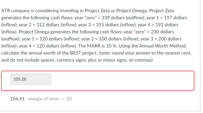 XTR company is considering investing in Project Zeta or Project Omega. Project Zeta
generates the following cash flows: year "zero" = 339 dollars (outflow); year 1 = 197 dollars
(inflow); year 2 = 312 dollars (inflow); year 3 = 355 dollars (inflow); year 4 = 192 dollars
(inflow). Project Omega generates the following cash flows: year "zero" = 230 dollars
(outflow); year 1 = 120 dollars (inflow); year 2 = 100 dollars (inflow); year 3 = 200 dollars
(inflow); year 4 = 120 dollars (inflow). The MARR is 10 %. Using the Annual Worth Method,
calculate the annual worth of the BEST project. (note: round your answer to the nearest cent,
and do not include spaces, currency signs, plus or minus signs, or commas)
105.28
156.41 margin of error +/- 20
