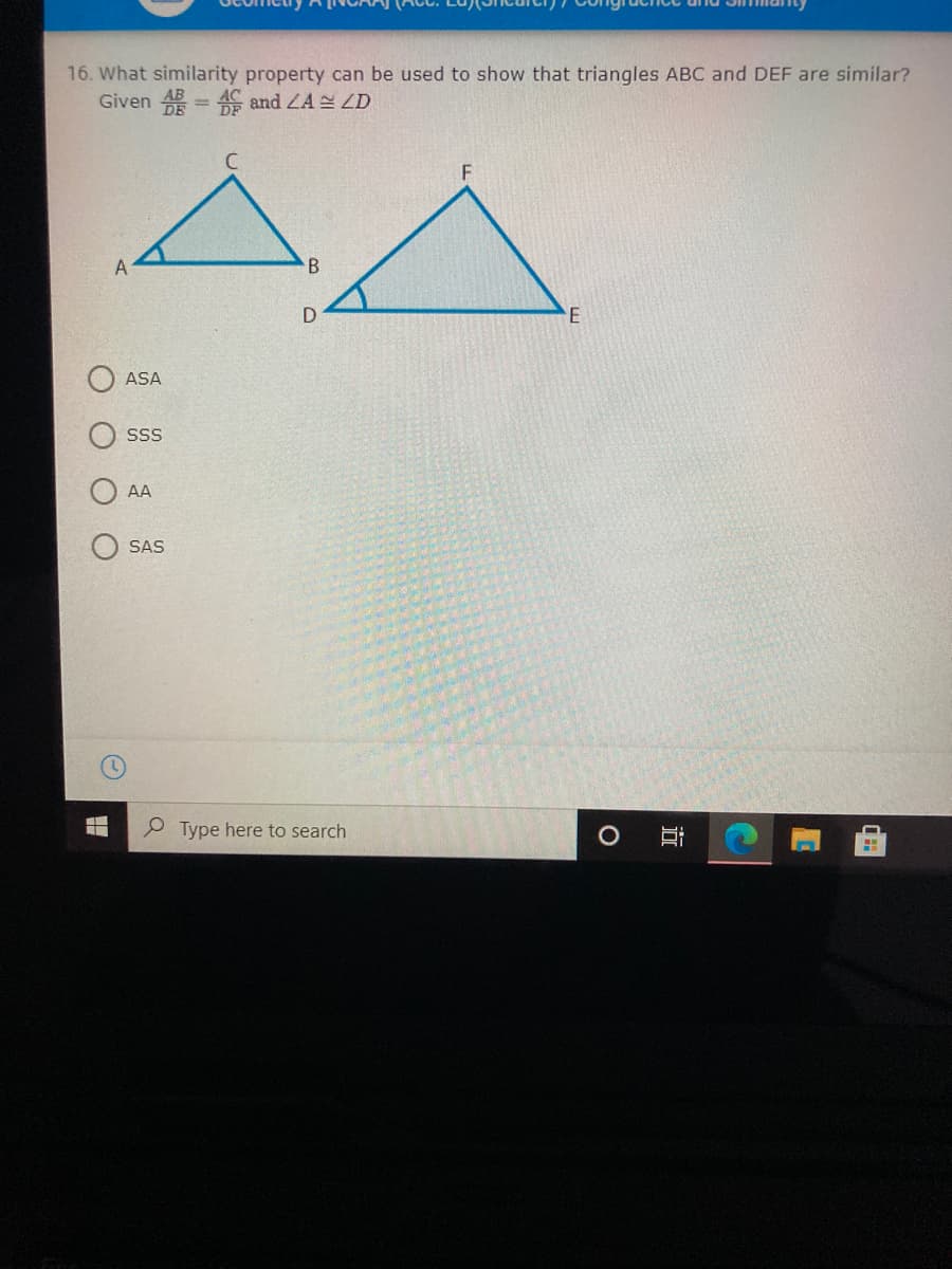 16. What similarity property can be used to show that triangles ABC and DEF are similar?
Given 4 = 4C and ZA ZD
ASA
SS
AA
SAS
P Type here to search
近
