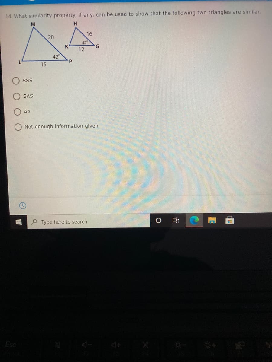 14. What similarity property, if any, can be used to show that the following two triangles are similar.
M
20
16
42°
K
G
12
42°
P.
15
SS
SAS
AA
Not enough information given
e Type here to search
Esc
近
