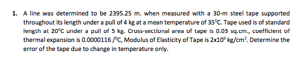 1. A line was determined to be 2395.25 m. when measured with a 30-m steel tape supported
throughout its length under a pull of 4 kg at a mean temperature of 35°C. Tape used is of standard
length at 20°C under a pull of 5 kg. Cross-sectional area of tape is 0.03 sq.cm., coefficient of
thermal expansion is 0.0000116 /°C, Modulus of Elasticity of Tape is 2x10° kg/cm?. Determine the
error of the tape due to change in temperature only.
