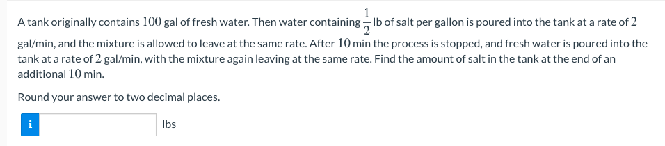 1
A tank originally contains 100 gal of fresh water. Then water containing - Ib of salt per gallon is poured into the tank at a rate of 2
gal/min, and the mixture is allowed to leave at the same rate. After 10 min the process is stopped, and fresh water is poured into the
tank at a rate of 2 gal/min, with the mixture again leaving at the same rate. Find the amount of salt in the tank at the end of an
additional 10 min.
Round your answer to two decimal places.
i
Ibs
