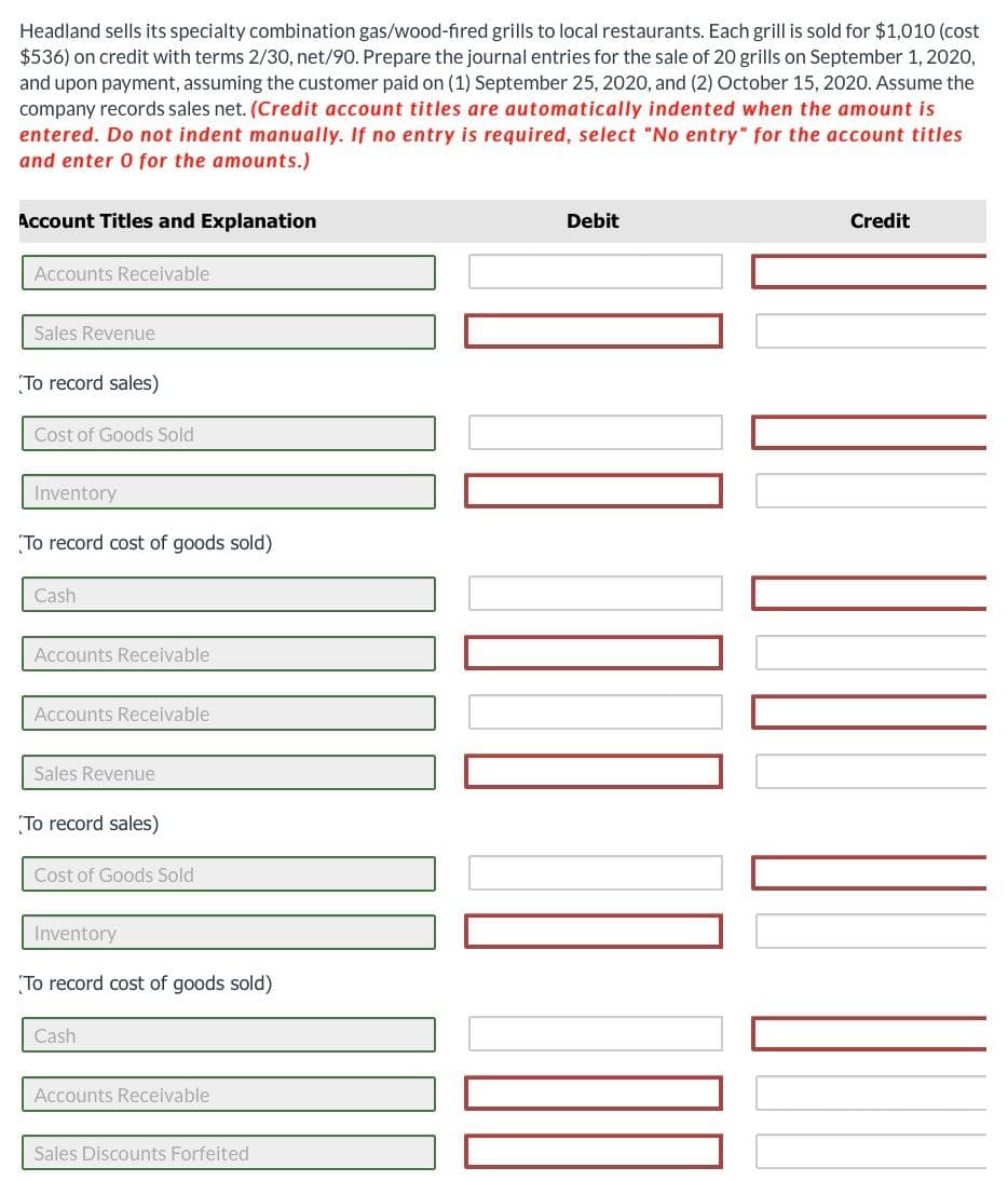 Headland sells its specialty combination gas/wood-fired grills to local restaurants. Each grill is sold for $1,010 (cost
$536) on credit with terms 2/30, net/90. Prepare the journal entries for the sale of 20 grills on September 1, 2020,
and upon payment, assuming the customer paid on (1) September 25, 2020, and (2) October 15, 2020. Assume the
company records sales net. (Credit account titles are automatically indented when the amount is
entered. Do not indent manually. If no entry is required, select "No entry" for the account titles
and enter 0 for the amounts.)
Account Titles and Explanation
Accounts Receivable
Sales Revenue
To record sales)
Cost of Goods Sold
Inventory
To record cost of goods sold)
Cash
Accounts Receivable
Accounts Receivable
Sales Revenue
To record sales)
Cost of Goods Sold
Inventory.
To record cost of goods sold)
Cash
Accounts Receivable
Sales Discounts Forfeited
Debit
Credit