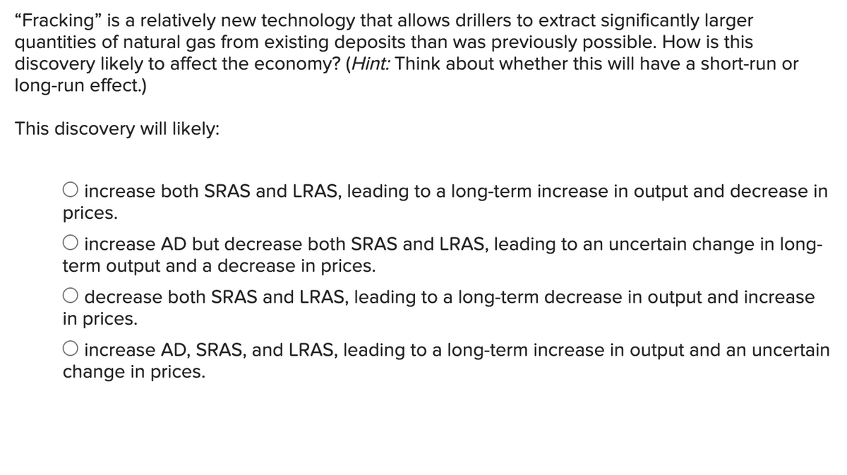 "Fracking" is a relatively new technology that allows drillers to extract significantly larger
quantities of natural gas from existing deposits than was previously possible. How is this
discovery likely to affect the economy? (Hint: Think about whether this will have a short-run or
long-run effect.)
This discovery will likely:
O increase both SRAS and LRAS, leading to a long-term increase in output and decrease in
prices.
O increase AD but decrease both SRAS and LRAS, leading to an uncertain change in long-
term output and a decrease in prices.
decrease both SRAS and LRAS, leading to a long-term decrease in output and increase
in prices.
O increase AD, SRAS, and LRAS, leading to a long-term increase in output and an uncertain
change in prices.