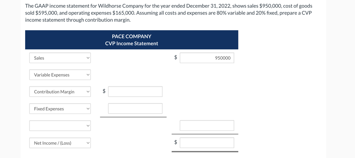 The GAAP income statement for Wildhorse Company for the year ended December 31, 2022, shows sales $950,000, cost of goods
sold $595,000, and operating expenses $165,000. Assuming all costs and expenses are 80% variable and 20% fixed, prepare a CVP
income statement through contribution margin.
Sales
Variable Expenses
Contribution Margin
Fixed Expenses
Net Income /(Loss)
LA
PACE COMPANY
CVP Income Statement
tA
LA
950000