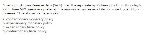 "The South African Reserve Bank (Sarb) lifted the repo rate by 25 basis points on Thursday to
7.25. Three MPC members preferred the announced increase, while two voted for a 50bps
increase. "The above is an example of....
a. contractionary monetary policy
b. expansionary monetary policy
c. expansionary fiscal policy
d. contractionary fiscal policy