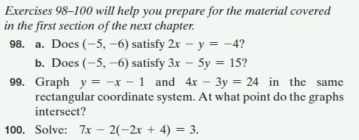 Exercises 98–100 will help you prepare for the material covered
in the first section of the next chapter.
98. a. Does (-5, –6) satisfy 2x – y = -4?
b. Does (-5, -6) satisfy 3x – 5y = 15?
99. Graph y = -x – 1 and 4x – 3y = 24 in the same
rectangular coordinate system. At what point do the graphs
intersect?
100. Solve: 7x – 2(-2x + 4) = 3.
