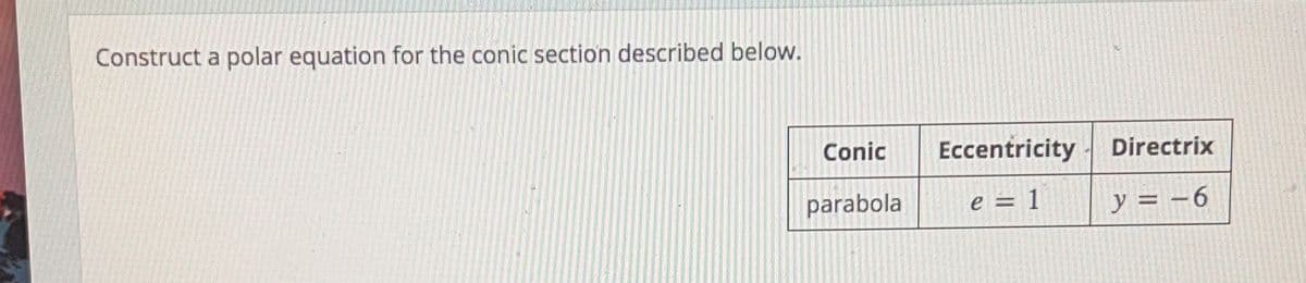 **Constructing a Polar Equation for a Conic Section**

To construct a polar equation for the conic section described, follow the details below:

**Conic Section Details:**

- **Conic:** Parabola
- **Eccentricity (e):** 1
- **Directrix:** y = -6

### Explanation:

A parabola is a type of conic section that can be represented in polar coordinates. The given eccentricity, \( e = 1 \), confirms it is a parabola, as parabolas have an eccentricity of 1. The directrix, \( y = -6 \), is a line that helps define the conic section.

To form the polar equation for a parabola with a vertical directrix at \( y = -6 \), the equation can take the form:

\[ r = \frac{ed}{1 + e \sin \theta} \]

where:
- \( e \) is the eccentricity (given as 1)
- \( d \) is the distance from the pole to the directrix
- \( \theta \) is the polar angle

Since the directrix is \( y = -6 \), the distance \( d \) is 6 units from the pole. Plug these values into the formula to get the polar equation of the parabola.