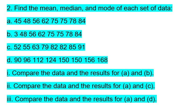 2. Find the mean, median, and mode of each set of data:
a. 45 48 56 62 75 75 78 84
b. 3 48 56 62 75 75 78 84
c. 52 55 63 79 82 82 85 91
d. 90 96 112 124 150 150 156 168
i. Compare the data and the results for (a) and (b).
ii. Compare the data and the results for (a) and (c).
iii. Compare the data and the results for (a) and (d).
