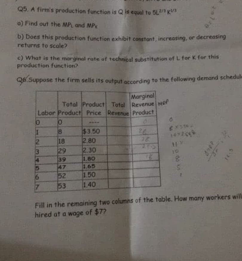 Q5. A firm's production function is Q is equal to 5L/ K
0) Find out the MPL and MPk
b) Does this production function exhibit constant, increasing, or decreasing
returns to scale?
c) What is the marginal rate of technical substitution of L for K for this
production function?
Q6 Suppose the firm sells its output according to the following demand schedule
Marginal
Total Product Totol Revenue NeP
Labor Product Price Revenue Product
$3.50
2.80
2.30
1,80
1.65
1.50
1.40
8.
28
28
385
18
1072606
29
10
39
47
52
53
Fill in the remaining two columns of the table. How many workers will
hired at a wage of $7?
23/45 67
