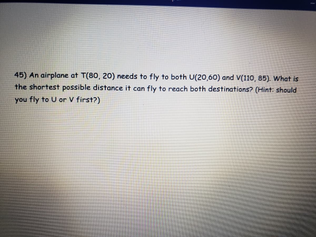 45) An airplane at T(80, 20) needs to fly to both U(20,60) and V(110, 85). What is
the shortest possible distance it can fly to reach both destinations? (Hint: should
you fly to U or V first?)
