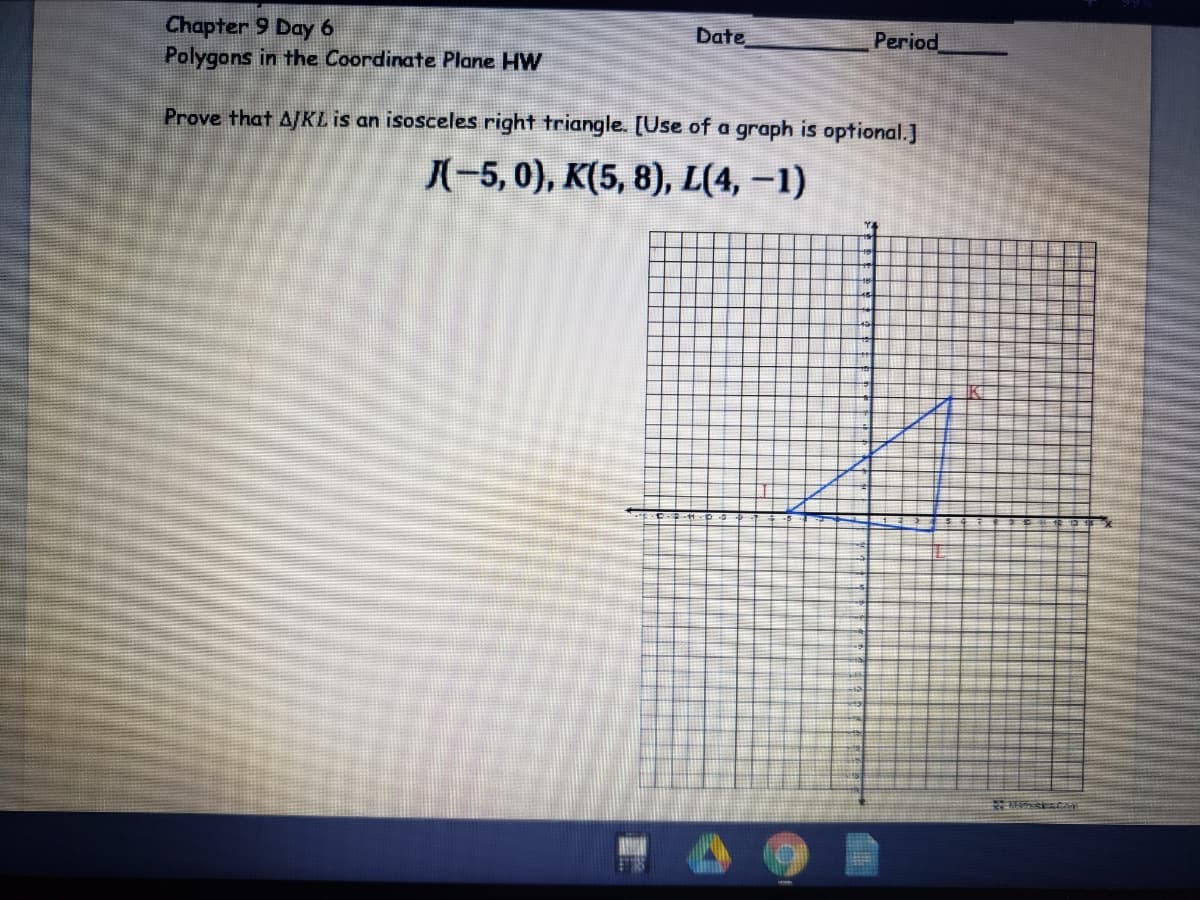 Chapter 9 Day 6
Polygons in the Coordinate Plane HW
Date
Period
Prove that AJKL is an isosceles right triangle. [Use of a graph is optional.]
X-5, 0), K(5, 8), L(4, –1)
