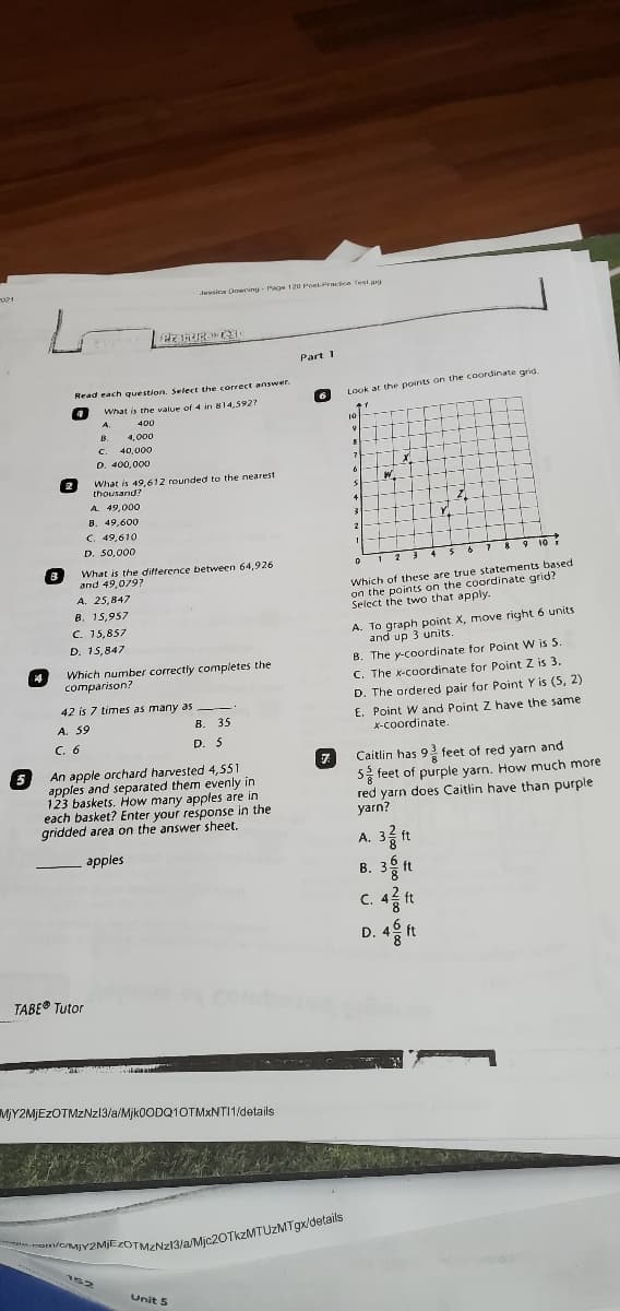 Jessina Dwning - Page 120 Pont-PraicA Test.jpg
Part 1
Read each question, Select the correct answer.
Look at the points on the coordinate grid.
What is the value of 4 in 814,5927
A.
400
10-
B.
4,000
C.
40,000
D. 400,00O
What is 49.612 rounded to the nearest
thousand?
A. 49,000
B. 49,600
C. 49,610
D. 50,000
8910K
What is the difference between 64,926
and 49,079?
Which of these are true statements based
on the points on the coordinate grid?
Select the two that apply.
A. 25,847
B. 15,957
C. 15,857
D. 15,847
A. To graph point X, move right 6 units
and up 3 units.
B. The y-coordinate for Point W is 5
C. The x-coordinate for Point Z is 3.
D. The ordered pair for Point Y is (5, 2)
Which number correctly completes the
comparison?
42 is 7 times as many as
E. Point W and Point Z have the same
X-coordinate.
A. 59
B. 35
C. 6
D. 5
Caitlin has 9 feet of red yarn and
An apple orchard harvested 4,551
apples and separated them evenly in
123 baskets. How many apples are in
each basket? Enter your response in the
gridded area on the answer sheet.
S feet of purple yarn. How much more
red yarn does Caitlin have than purple
yarn?
A. 3 ft
B. 3
apples
ft
C. 44 ft
D.
ft
TABE® Tutor
MY2MJEZOTMZNZ13/a/Mjk0ODQ1OTMxNTI1/details
Y2MIEZOTMZNZI13/a/Mjc20TkzMTUZMTgx/details
Unit 5
