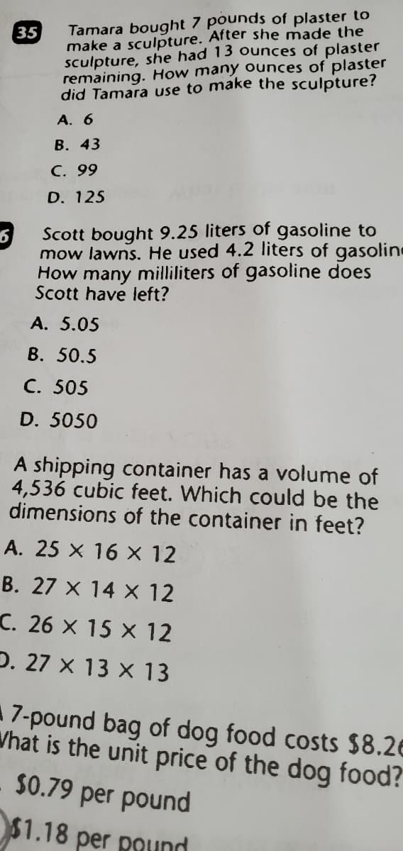 Tamara bought 7 pounds of plaster to
make a sculpture. After she made the
sculpture, she had 13 ounces of plaster
remaining. How many ounces of plaster
did Tamara use to make the sculpture?
35
A. 6
В. 43
С. 99
D. 125
Scott bought 9.25 liters of gasoline to
mow lawns. He used 4.2 liters of gasoline
How many milliliters of gasoline does
Scott have left?
A. 5.05
B. 50.5
C. 505
D. 5050
A shipping container has a volume of
4,536 cubic feet. Which could be the
dimensions of the container in feet?
A. 25 X 16 x 12
B. 27 x 14 X 12
C. 26 X 15 X 12
D. 27 x 13 x 13
A7-pound bag of dog food costs $8.26
Vhat is the unit price of the dog food?
S0.79 per pound
$1.18 per pound
