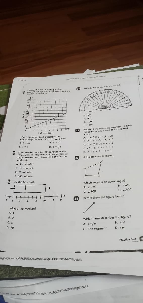 an 90 oo Ti0 120 10
n Cw - Mace 121 Eest-arrecce Fa.jp
The graph shows te relationship
heliveen the number of chairs, i, and the
number of tables, t.
31
What is the mmeasure of the anyle?
án 90 ie
20-
60
A. 30
8. 90
C. 120
30
20
10
D. 150
Which of the fallowing expressions have
the same value? Select the three that
аpply.
# of reund tables
32
Which equation best describes the
relationship between the Ewo variables?
A. 7 + 5 x 3 -- (4 - 2)
B. /+ 5 x (3 - 4) + 2
C. 7+ (5 x 3) - 4 + 2
D. (7 + 5) x 3 - 4 + 2
E. 7+ 5 x 3 - 4 + 2
A. t= 5c
B. C- St
C.C-t
D. c =:
29 Skyler worked out for 90 minutes at the
fitness center. This was 6 times as long as
Dustin worked out. How long did Dustin
work out?
33
A quadrilateral is shown.
A. 15 minutes
B. 30 minutes
C. 60 minutes
D. 540 minutes
30 Use the box plot.
Which angle is an acute angle?
B. LABC
A. LDAC
C. LBCD
D. LADC
34
Bernie drew the figure below.
6
10
12
14
What is the median?
А. 1
8. 2
C. 5
Which term describes the figure?
A. angle
C. line segment
D. 10
B. line
D. ray
Practice Test
m.google.com/c/MjY2MJEzOTMZNz13/a/Mjk0ODQ10TMxNTI 1/details
om.google
